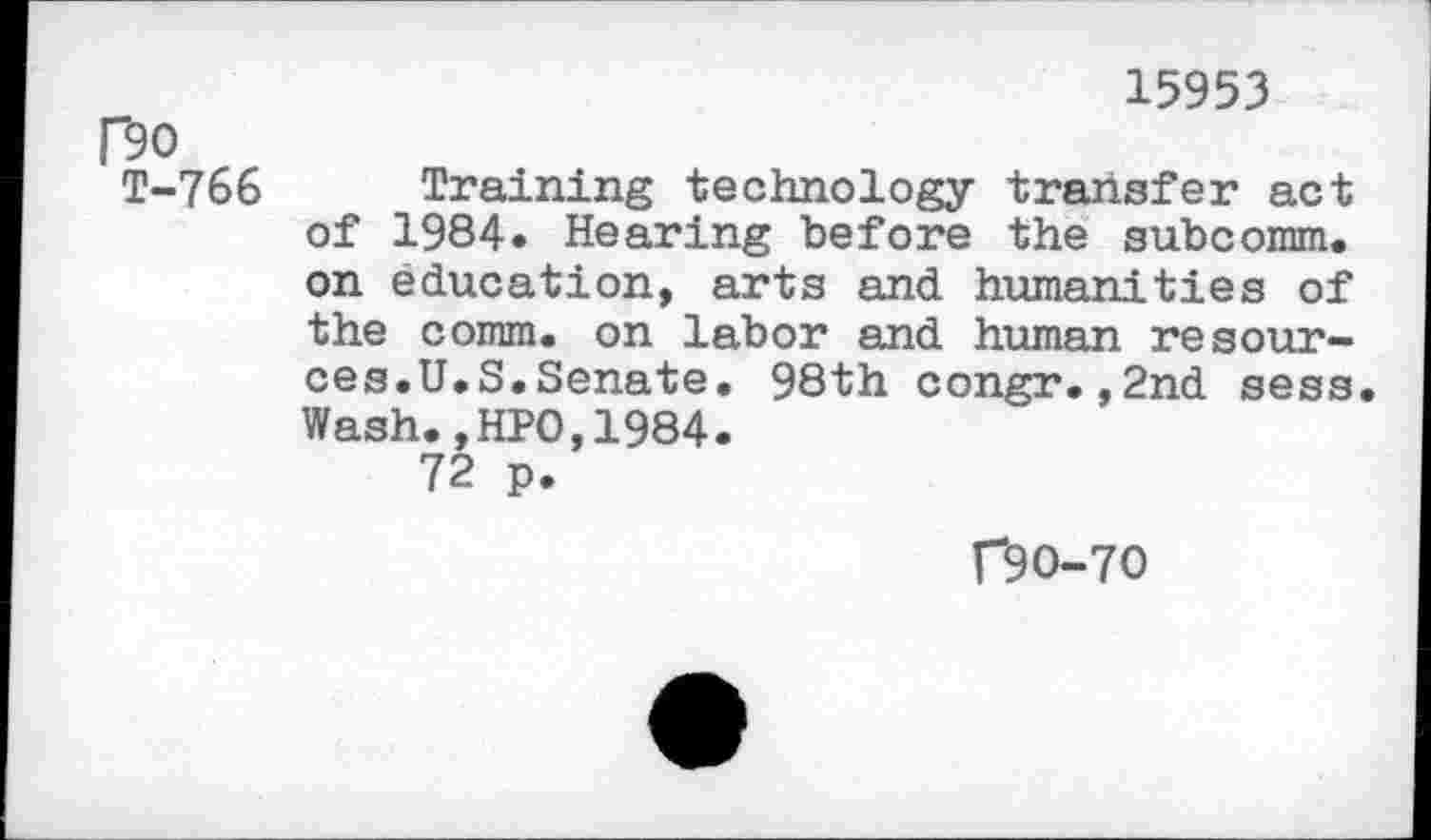 ﻿15953
Do
T-766 Training technology transfer act of 1984. Hearing before the subcomm, on education, arts and humanities of the comm, on labor and human resources.U.S. Senate. 98th congr.,2nd sess. Wash.,HPO,1984.
72 p.
f9O-7O